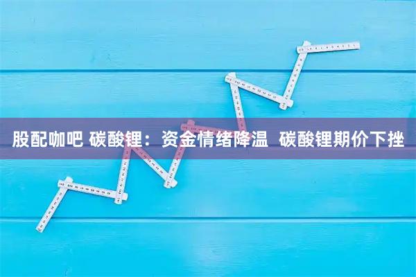股配咖吧 碳酸锂：资金情绪降温  碳酸锂期价下挫