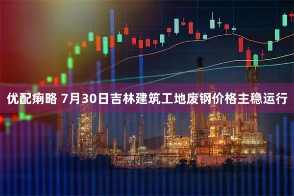 优配痢略 7月30日吉林建筑工地废钢价格主稳运行