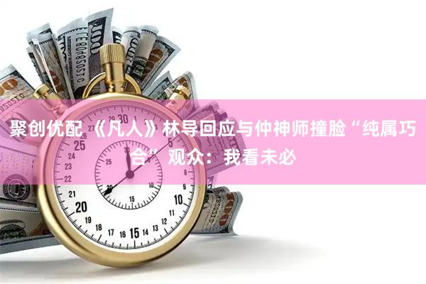聚创优配 《凡人》林导回应与仲神师撞脸“纯属巧合” 观众：我看未必
