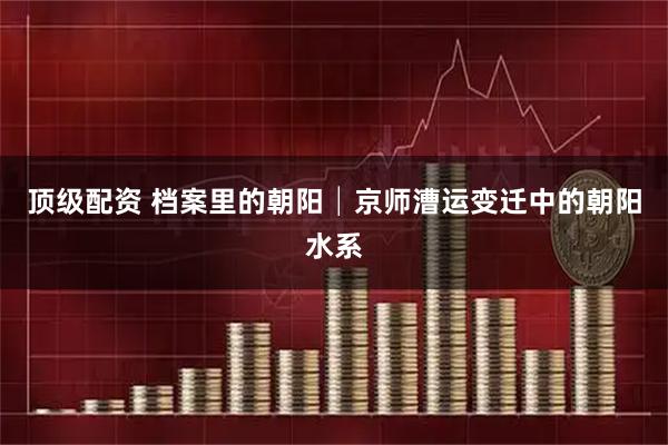 顶级配资 档案里的朝阳│京师漕运变迁中的朝阳水系