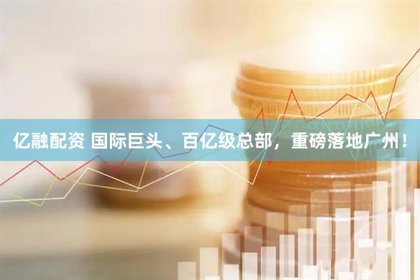 亿融配资 国际巨头、百亿级总部，重磅落地广州！