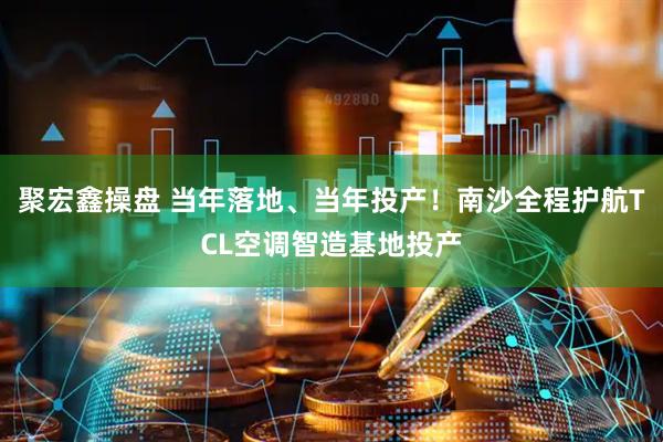 聚宏鑫操盘 当年落地、当年投产！南沙全程护航TCL空调智造基地投产