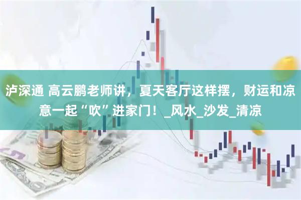 泸深通 高云鹏老师讲，夏天客厅这样摆，财运和凉意一起“吹”进家门！_风水_沙发_清凉