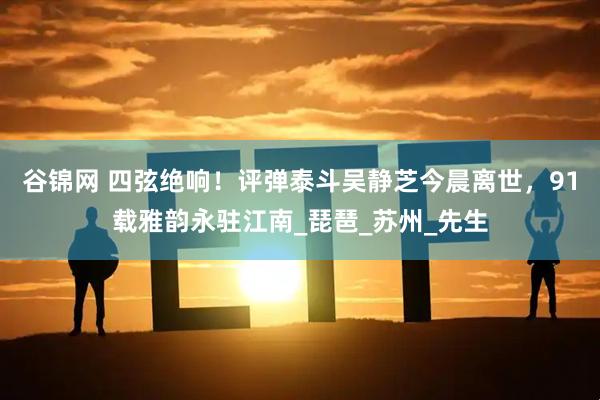 谷锦网 四弦绝响！评弹泰斗吴静芝今晨离世，91载雅韵永驻江南_琵琶_苏州_先生
