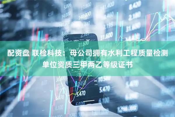 配资盘 联检科技：母公司拥有水利工程质量检测单位资质三甲两乙等级证书
