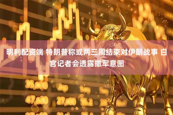 明利配资端 特朗普称或两三周结束对伊朗战事 白宫记者会透露撤军意图