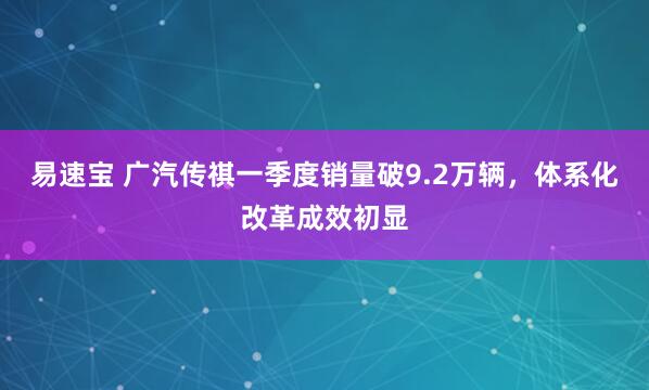 易速宝 广汽传祺一季度销量破9.2万辆，体系化改革成效初显