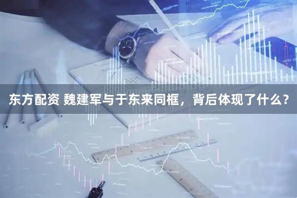 东方配资 魏建军与于东来同框，背后体现了什么？