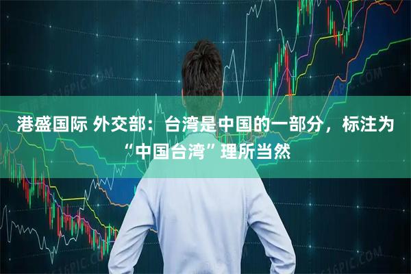 港盛国际 外交部：台湾是中国的一部分，标注为“中国台湾”理所当然