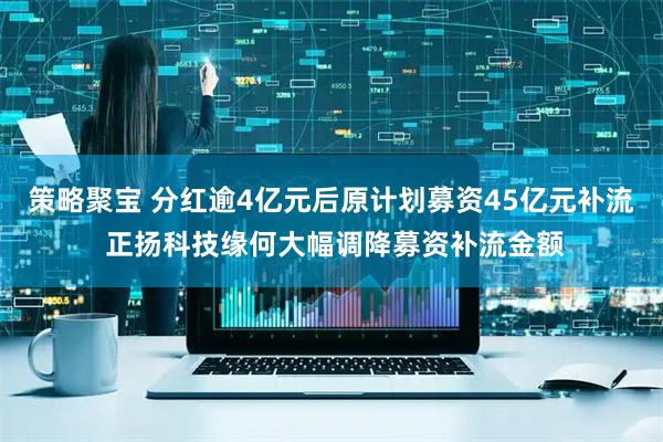 策略聚宝 分红逾4亿元后原计划募资45亿元补流 正扬科技缘何大幅调降募资补流金额