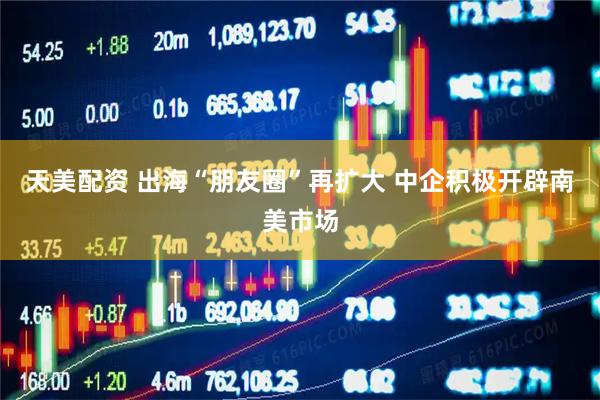 天美配资 出海“朋友圈”再扩大 中企积极开辟南美市场